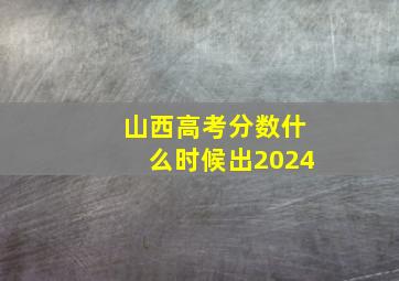 山西高考分数什么时候出2024