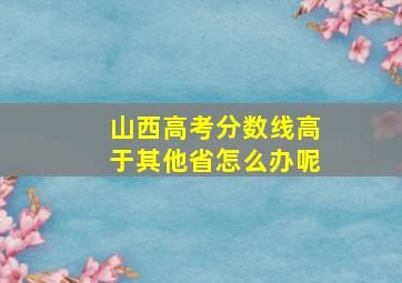 山西高考分数线高于其他省怎么办呢