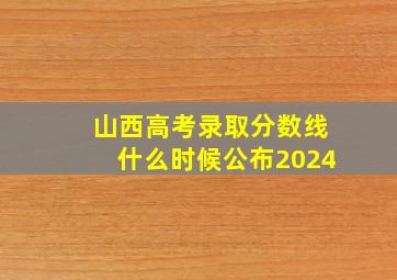 山西高考录取分数线什么时候公布2024