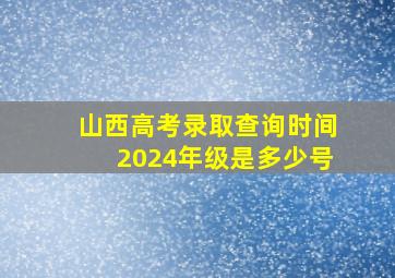 山西高考录取查询时间2024年级是多少号