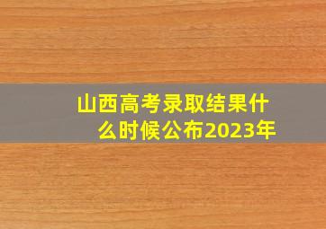 山西高考录取结果什么时候公布2023年