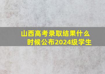 山西高考录取结果什么时候公布2024级学生