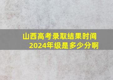 山西高考录取结果时间2024年级是多少分啊