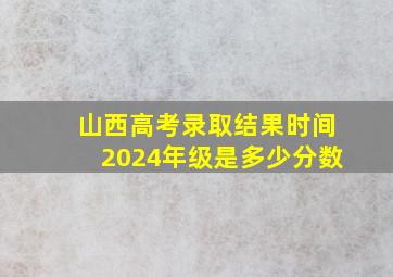 山西高考录取结果时间2024年级是多少分数