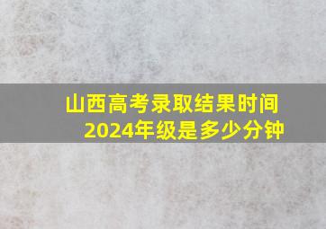 山西高考录取结果时间2024年级是多少分钟