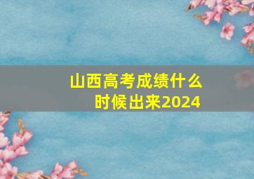 山西高考成绩什么时候出来2024