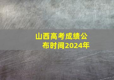 山西高考成绩公布时间2024年