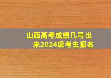 山西高考成绩几号出来2024级考生报名