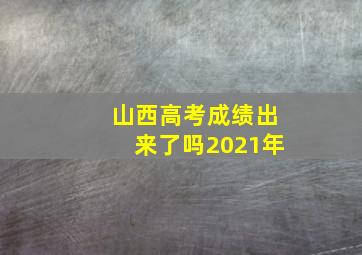 山西高考成绩出来了吗2021年