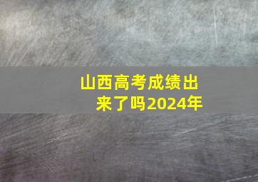 山西高考成绩出来了吗2024年