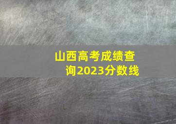 山西高考成绩查询2023分数线