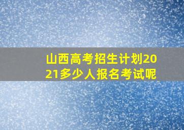 山西高考招生计划2021多少人报名考试呢