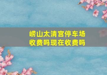 崂山太清宫停车场收费吗现在收费吗