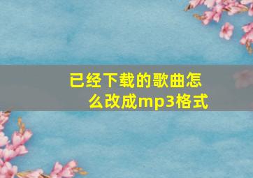 已经下载的歌曲怎么改成mp3格式