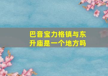 巴音宝力格镇与东升庙是一个地方吗