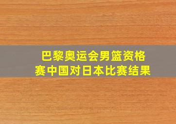 巴黎奥运会男篮资格赛中国对日本比赛结果