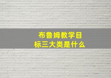 布鲁姆教学目标三大类是什么