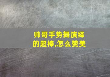 帅哥手势舞演绎的超棒,怎么赞美