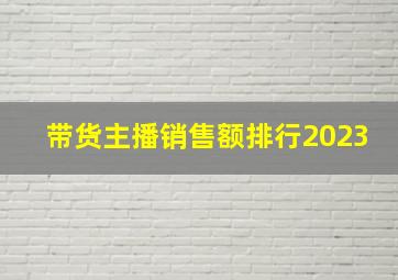 带货主播销售额排行2023