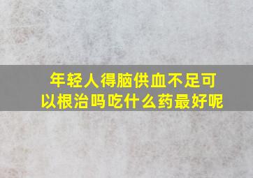 年轻人得脑供血不足可以根治吗吃什么药最好呢