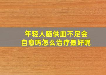 年轻人脑供血不足会自愈吗怎么治疗最好呢