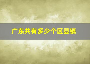 广东共有多少个区县镇