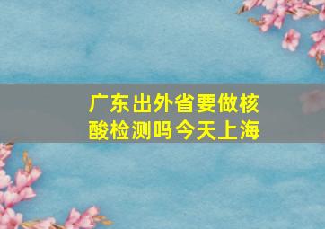 广东出外省要做核酸检测吗今天上海