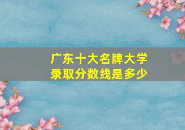 广东十大名牌大学录取分数线是多少