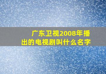 广东卫视2008年播出的电视剧叫什么名字