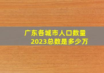 广东各城市人口数量2023总数是多少万