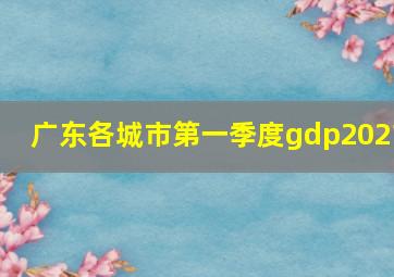 广东各城市第一季度gdp2021