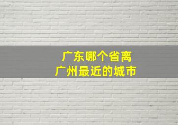 广东哪个省离广州最近的城市