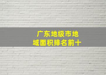 广东地级市地域面积排名前十