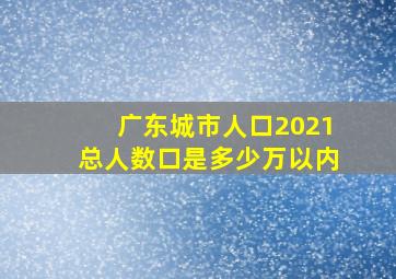 广东城市人口2021总人数口是多少万以内