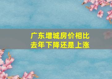 广东增城房价相比去年下降还是上涨