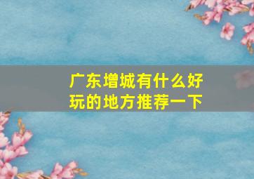 广东增城有什么好玩的地方推荐一下