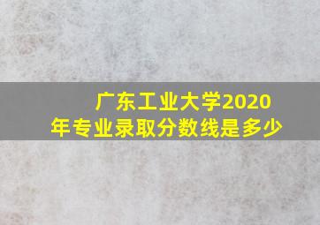 广东工业大学2020年专业录取分数线是多少