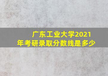 广东工业大学2021年考研录取分数线是多少