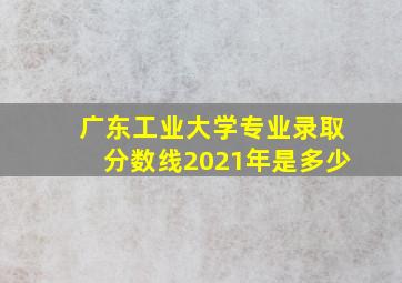 广东工业大学专业录取分数线2021年是多少