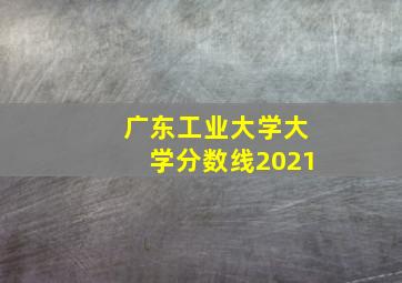 广东工业大学大学分数线2021