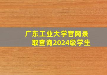 广东工业大学官网录取查询2024级学生