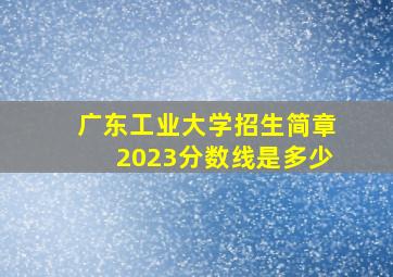 广东工业大学招生简章2023分数线是多少