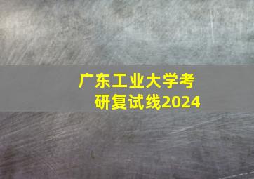 广东工业大学考研复试线2024