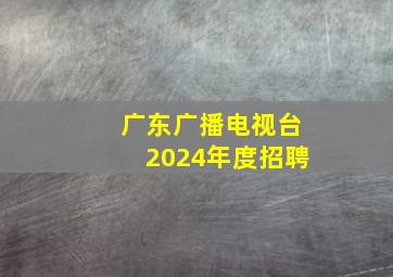 广东广播电视台2024年度招聘