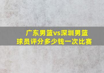 广东男篮vs深圳男篮球员评分多少钱一次比赛