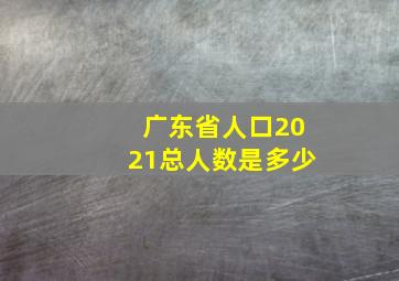 广东省人口2021总人数是多少