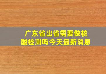 广东省出省需要做核酸检测吗今天最新消息