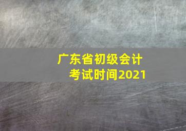 广东省初级会计考试时间2021