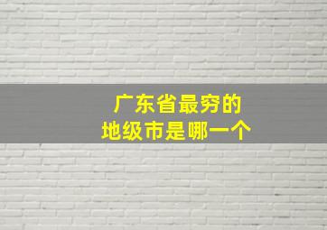 广东省最穷的地级市是哪一个