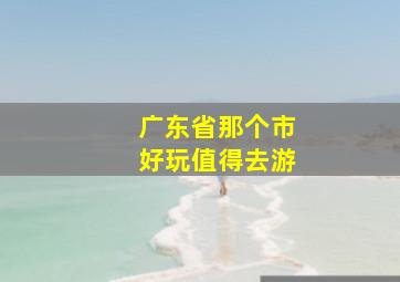 广东省那个市好玩值得去游